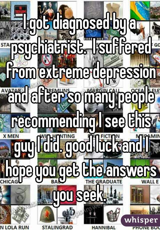 I got diagnosed by a psychiatrist.  I suffered from extreme depression and after so many people recommending I see this guy I did. good luck and I hope you get the answers you seek. 