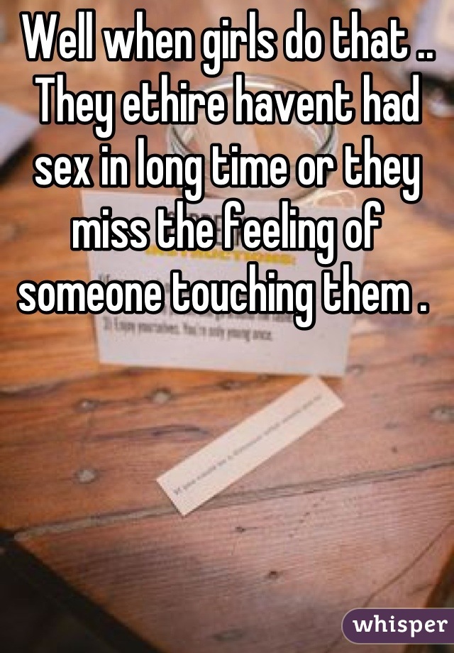 Well when girls do that .. They ethire havent had sex in long time or they miss the feeling of someone touching them . 