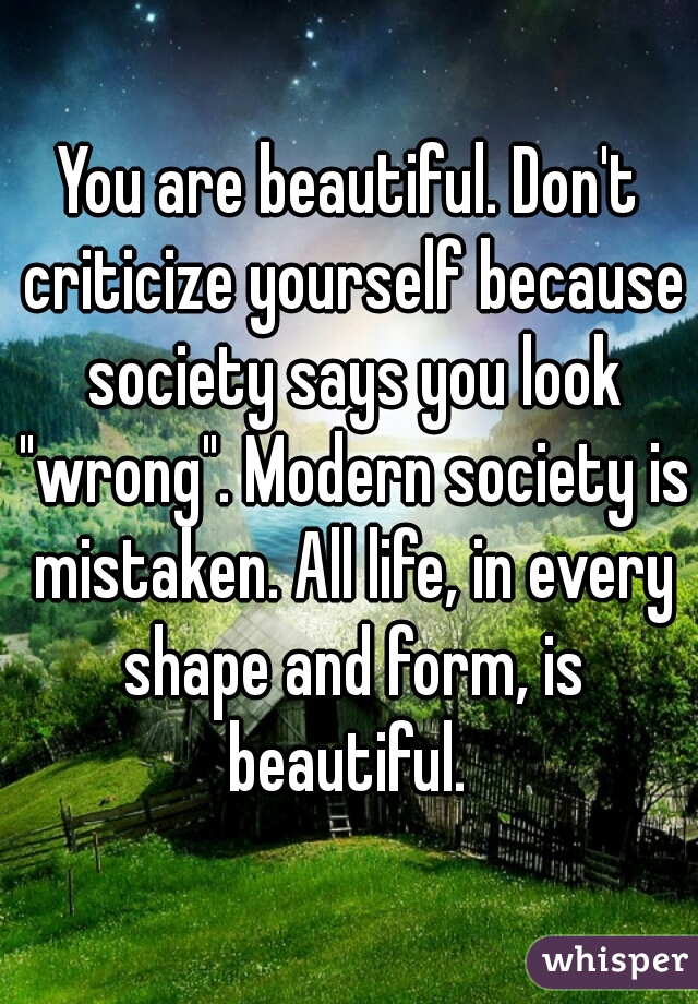 You are beautiful. Don't criticize yourself because society says you look "wrong". Modern society is mistaken. All life, in every shape and form, is beautiful. 