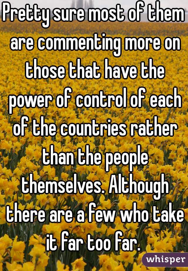 Pretty sure most of them are commenting more on those that have the power of control of each of the countries rather than the people themselves. Although there are a few who take it far too far. 