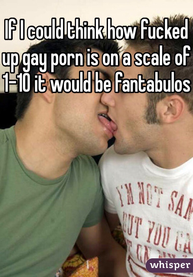 If I could think how fucked up gay porn is on a scale of 1-10 it would be fantabulos
