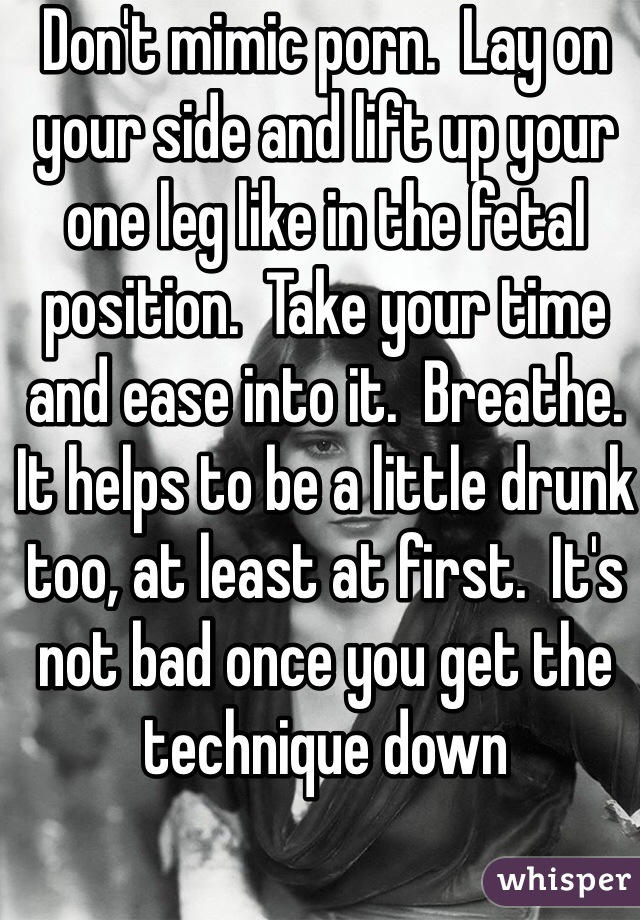 Don't mimic porn.  Lay on your side and lift up your one leg like in the fetal position.  Take your time and ease into it.  Breathe.  It helps to be a little drunk too, at least at first.  It's not bad once you get the technique down 
