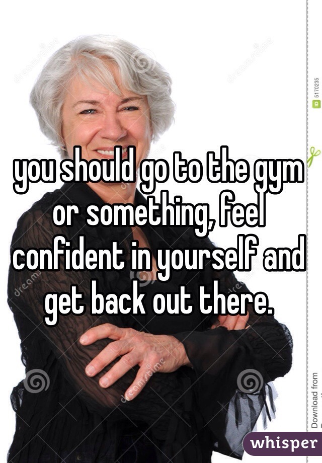 you should go to the gym or something, feel confident in yourself and get back out there. 