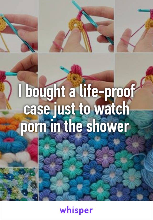 I bought a life-proof case just to watch porn in the shower 