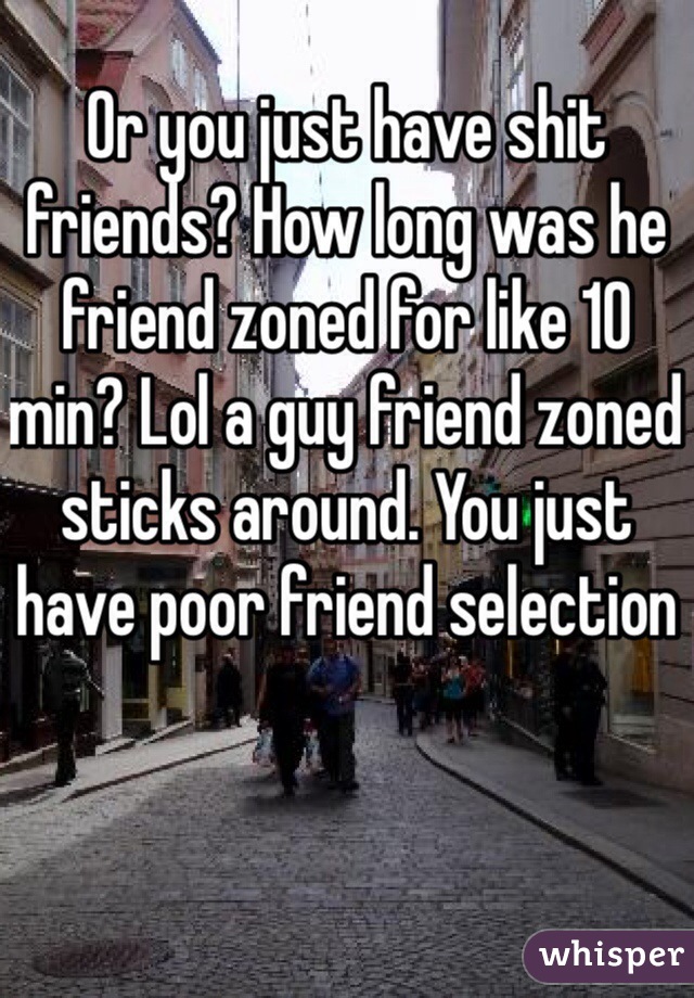 Or you just have shit friends? How long was he friend zoned for like 10 min? Lol a guy friend zoned sticks around. You just have poor friend selection