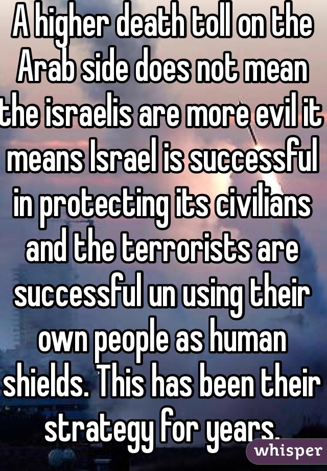 A higher death toll on the Arab side does not mean the israelis are more evil it means Israel is successful in protecting its civilians and the terrorists are successful un using their own people as human shields. This has been their strategy for years.
