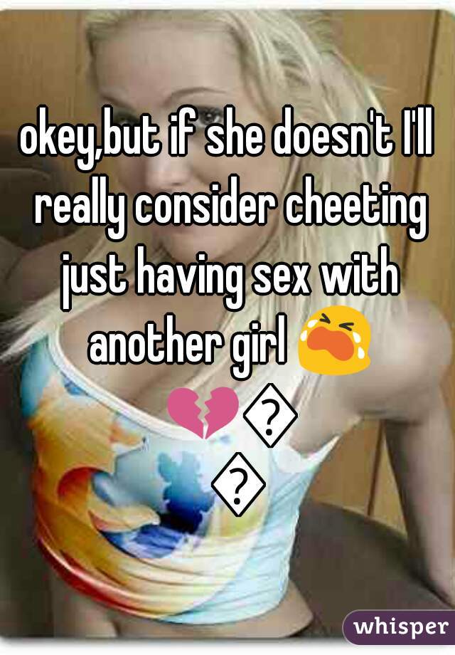 okey,but if she doesn't I'll really consider cheeting just having sex with another girl 😭 💔😭👊