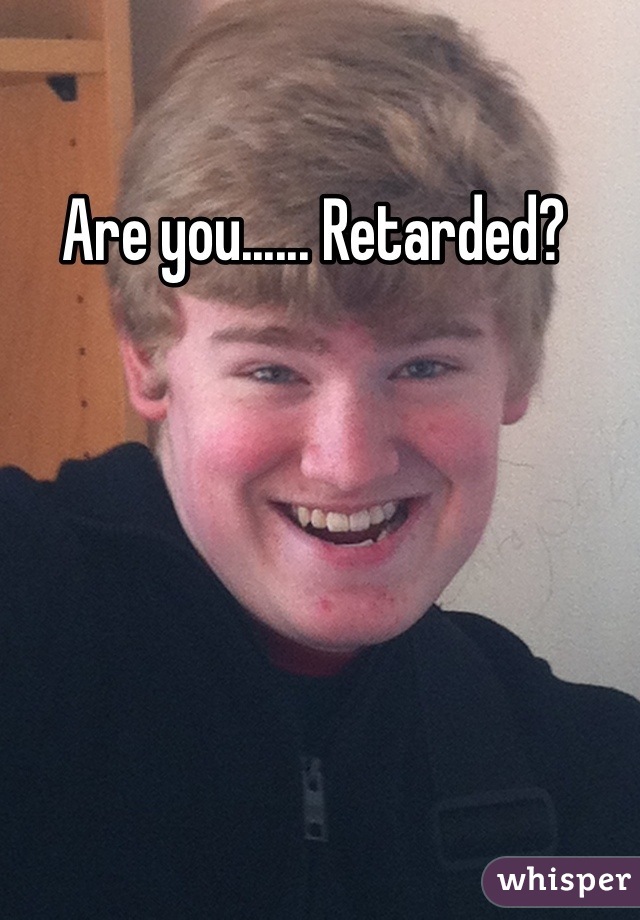 Are you...... Retarded? 