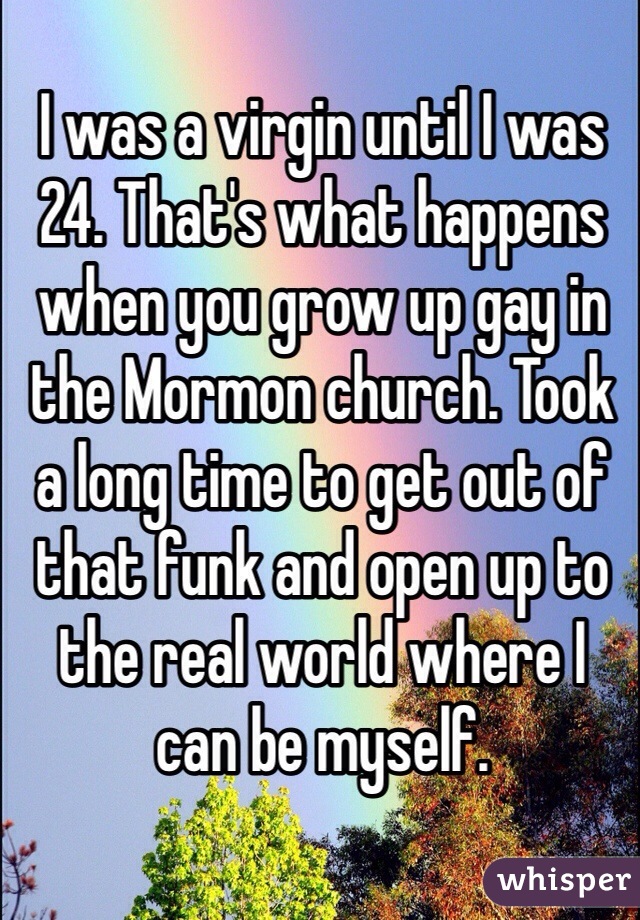 I was a virgin until I was 24. That's what happens when you grow up gay in the Mormon church. Took a long time to get out of that funk and open up to the real world where I can be myself.
