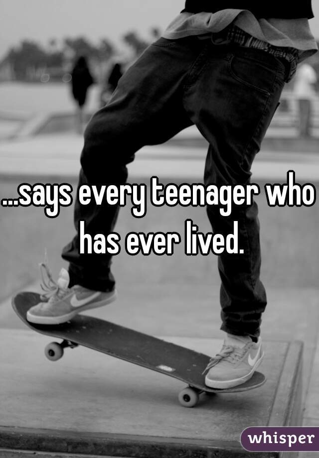 ...says every teenager who has ever lived.