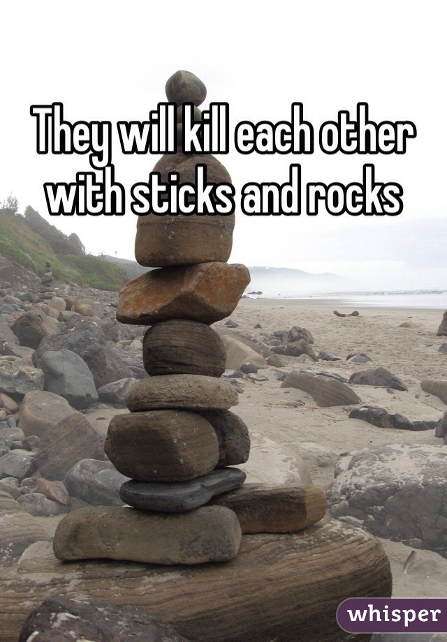 They will kill each other with sticks and rocks