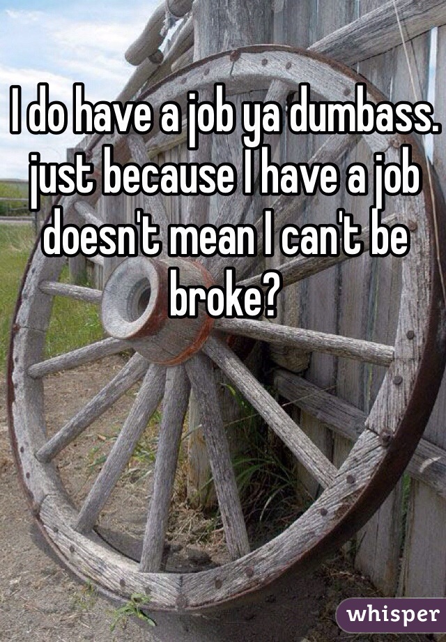 I do have a job ya dumbass. just because I have a job doesn't mean I can't be broke? 