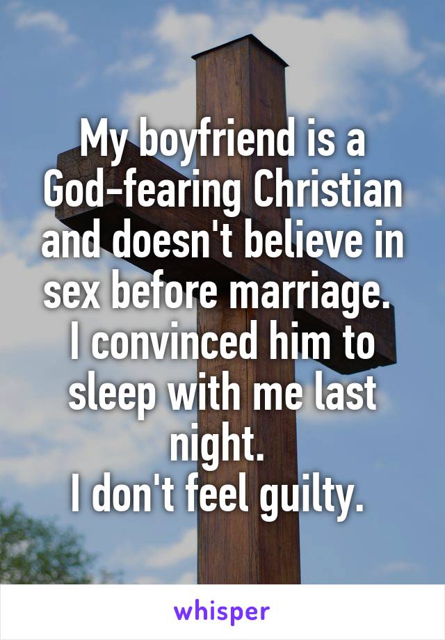 My boyfriend is a God-fearing Christian and doesn't believe in sex before marriage. 
I convinced him to sleep with me last night. 
I don't feel guilty. 