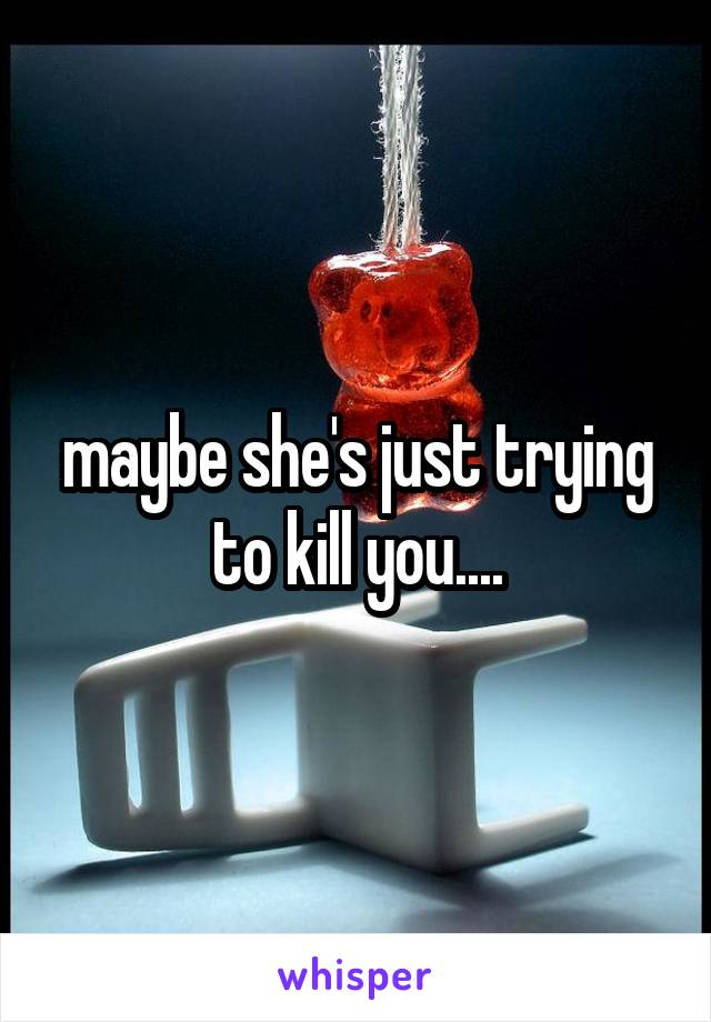 maybe she's just trying to kill you....