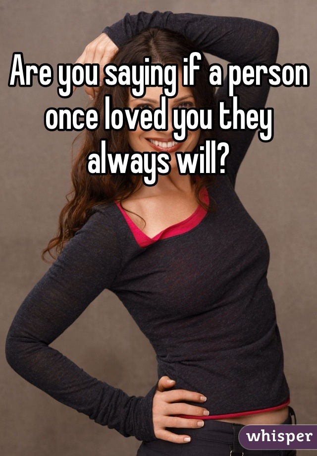 Are you saying if a person once loved you they always will?