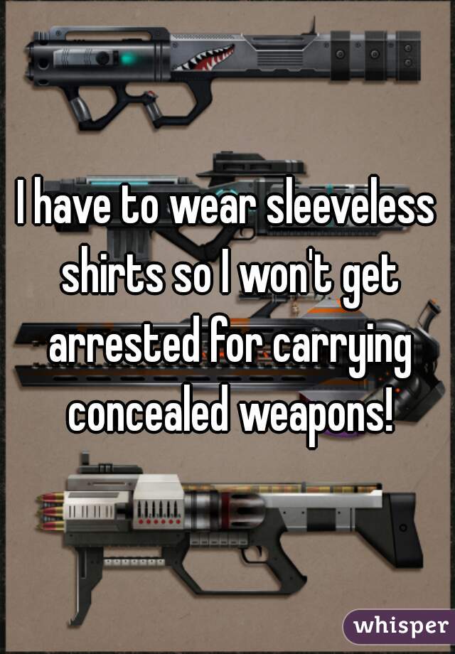 I have to wear sleeveless shirts so I won't get arrested for carrying concealed weapons!