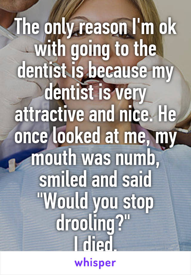 The only reason I'm ok with going to the dentist is because my dentist is very attractive and nice. He once looked at me, my mouth was numb, smiled and said "Would you stop drooling?" 
I died.