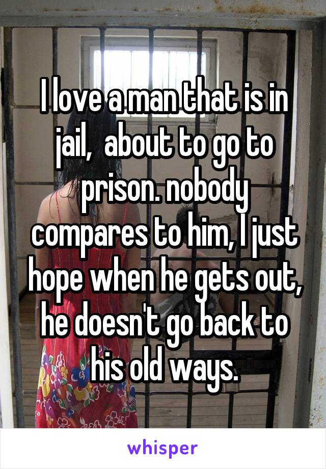 I love a man that is in jail,  about to go to prison. nobody compares to him, I just hope when he gets out, he doesn't go back to his old ways.