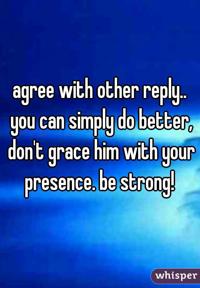 agree with other reply.. you can simply do better, don't grace him with your presence. be strong! 