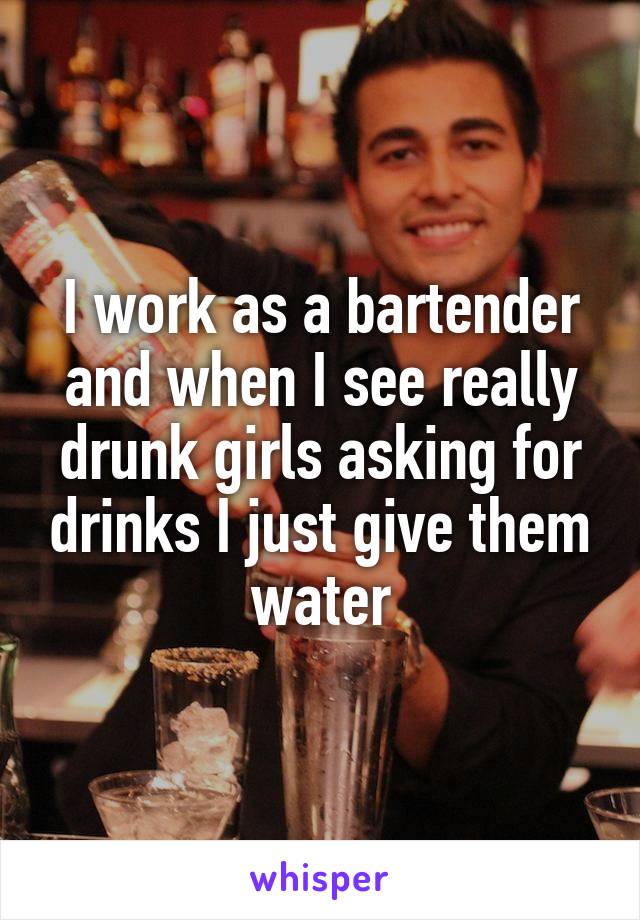 I work as a bartender and when I see really drunk girls asking for drinks I just give them water