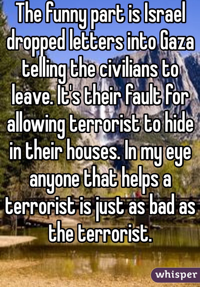 The funny part is Israel dropped letters into Gaza telling the civilians to leave. It's their fault for allowing terrorist to hide in their houses. In my eye anyone that helps a terrorist is just as bad as the terrorist.