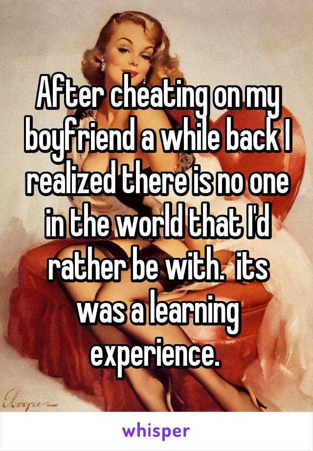 After cheating on my boyfriend a while back I realized there is no one in the world that I'd rather be with.  its was a learning experience. 