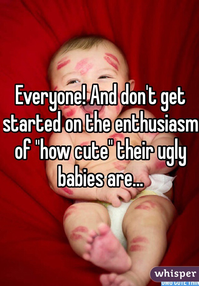 Everyone! And don't get started on the enthusiasm of "how cute" their ugly babies are...