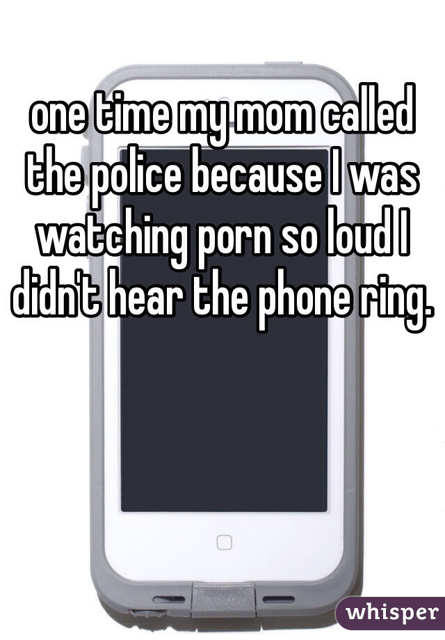 one time my mom called the police because I was watching porn so loud I didn't hear the phone ring. 