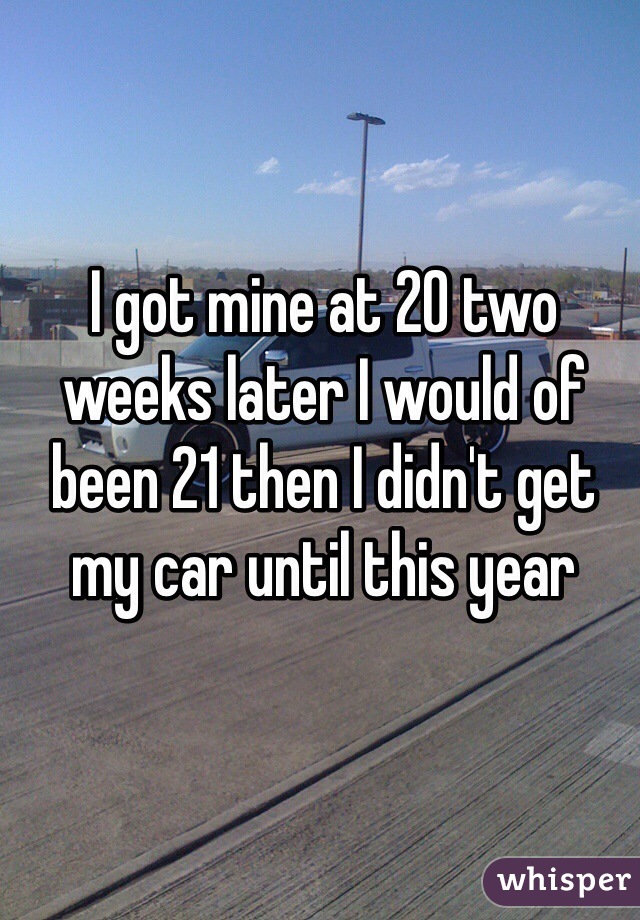 I got mine at 20 two weeks later I would of been 21 then I didn't get my car until this year