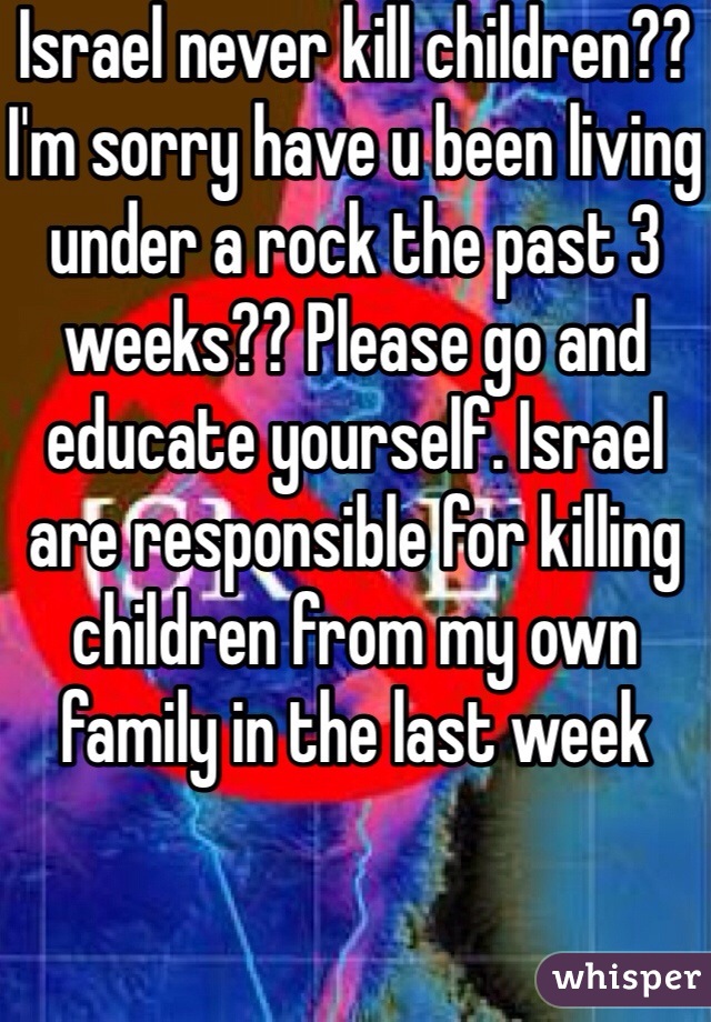 Israel never kill children?? I'm sorry have u been living under a rock the past 3 weeks?? Please go and educate yourself. Israel are responsible for killing children from my own family in the last week