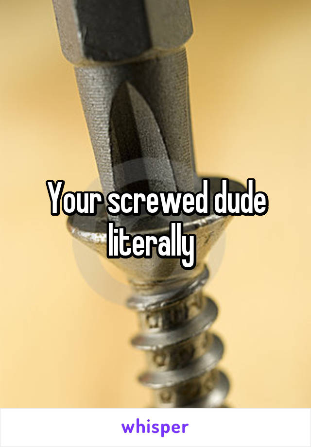 Your screwed dude literally  