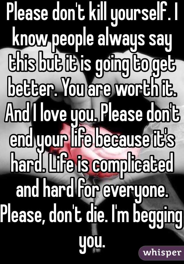 Please don't kill yourself. I know people always say this but it is going to get better. You are worth it. And I love you. Please don't end your life because it's hard. Life is complicated and hard for everyone. Please, don't die. I'm begging you.