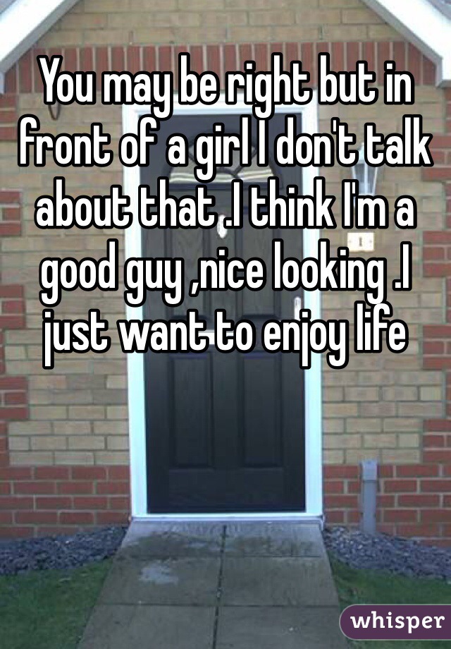 You may be right but in front of a girl I don't talk about that .I think I'm a good guy ,nice looking .I just want to enjoy life