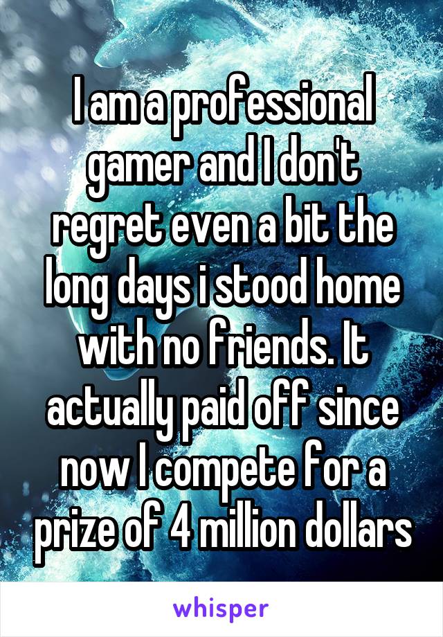 I am a professional gamer and I don't regret even a bit the long days i stood home with no friends. It actually paid off since now I compete for a prize of 4 million dollars