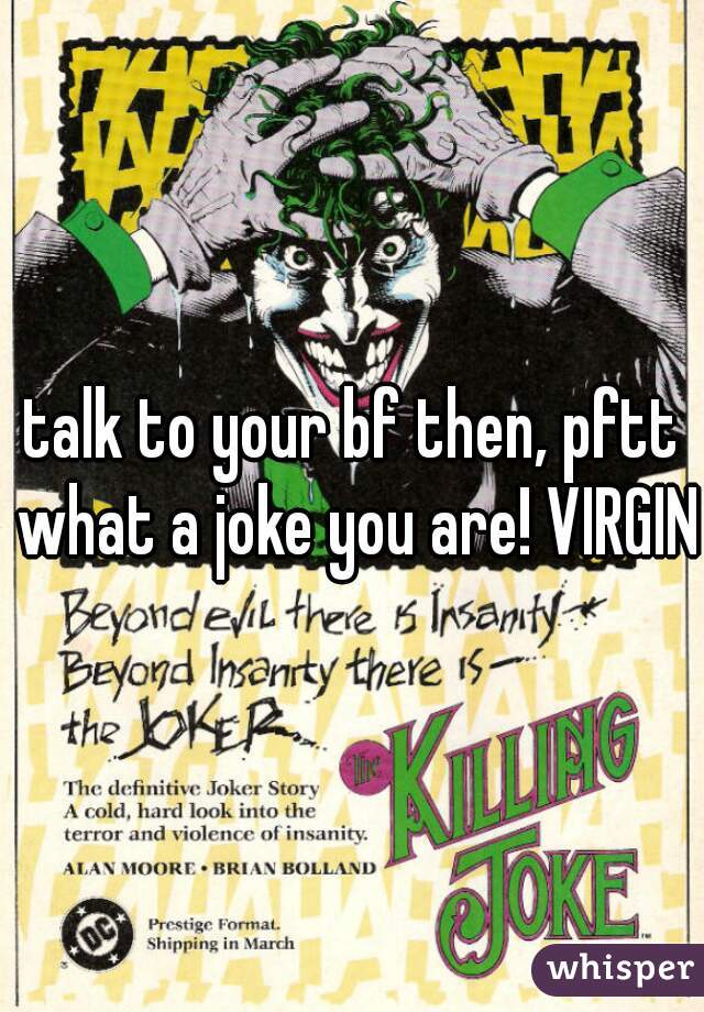 talk to your bf then, pftt what a joke you are! VIRGIN