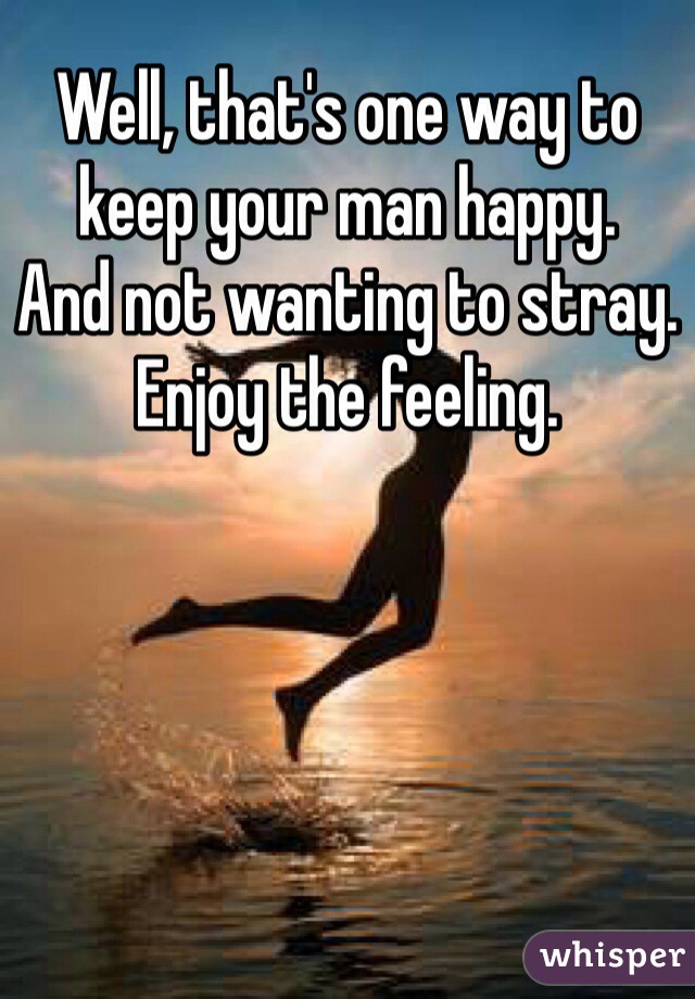 Well, that's one way to keep your man happy.
And not wanting to stray.
Enjoy the feeling.