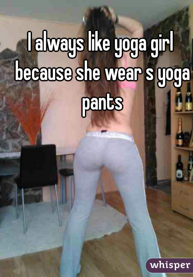 I always like yoga girl because she wear s yoga pants