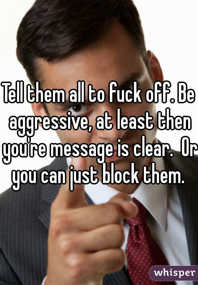 Tell them all to fuck off. Be aggressive, at least then you're message is clear.  Or you can just block them. 