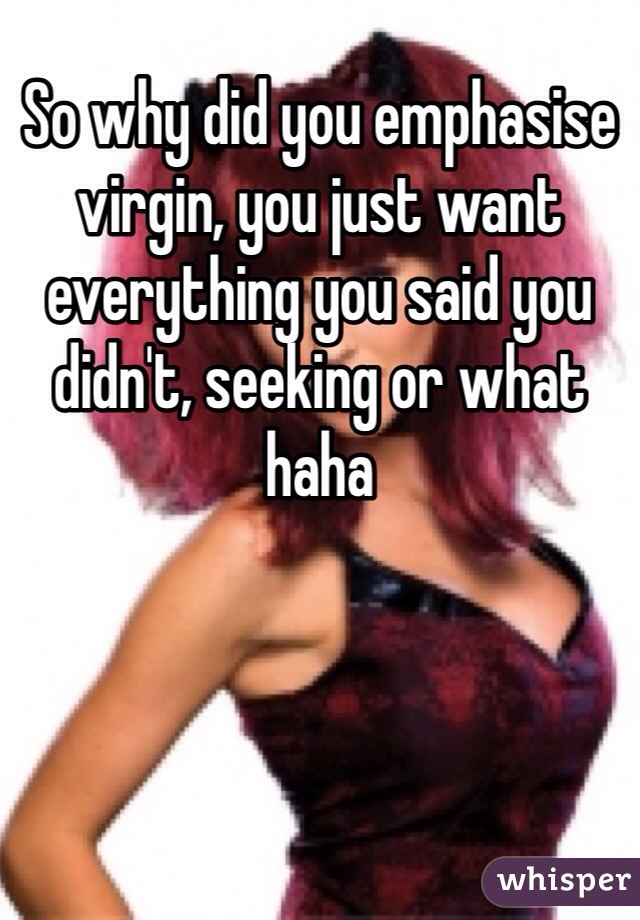 So why did you emphasise virgin, you just want everything you said you didn't, seeking or what haha