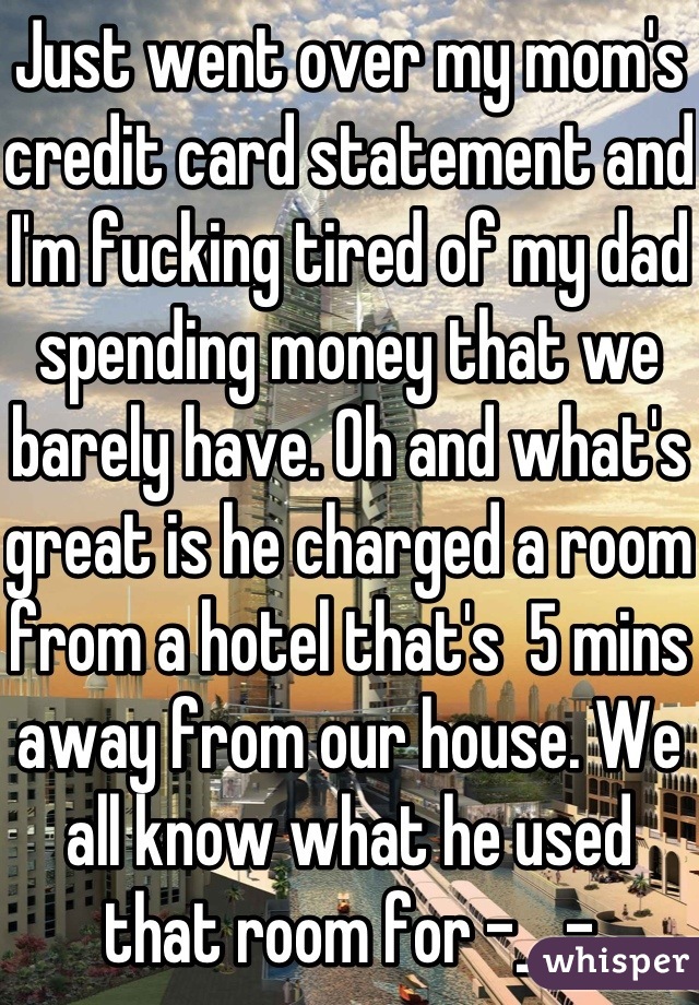 Just went over my mom's credit card statement and I'm fucking tired of my dad spending money that we barely have. Oh and what's great is he charged a room from a hotel that's  5 mins away from our house. We all know what he used that room for -__-