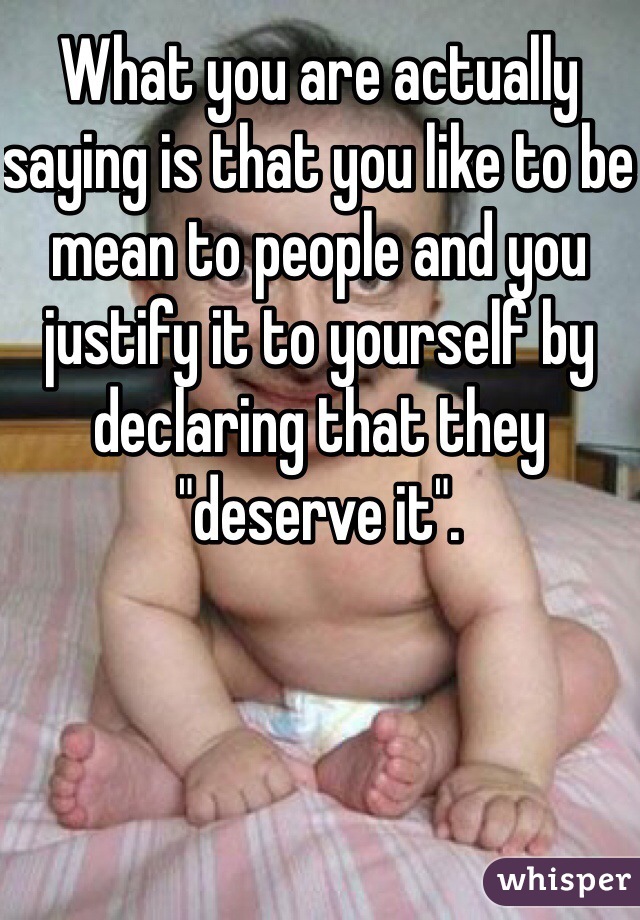 What you are actually saying is that you like to be mean to people and you justify it to yourself by declaring that they "deserve it".