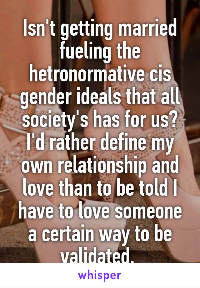 Isn't getting married fueling the hetronormative cis gender ideals that all society's has for us? I'd rather define my own relationship and love than to be told I have to love someone a certain way to be validated. 