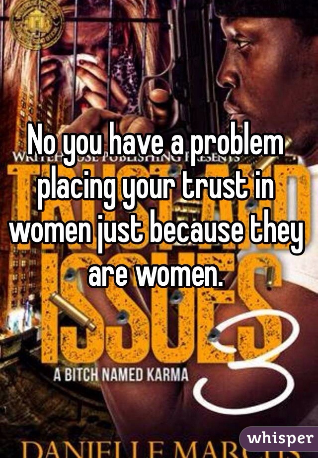 No you have a problem placing your trust in women just because they are women.