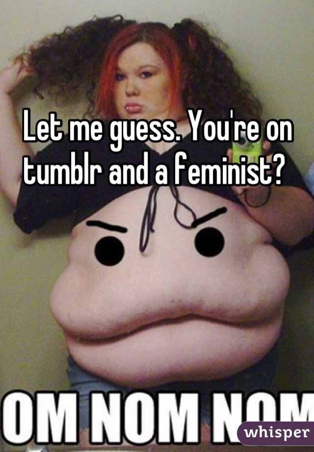 Let me guess. You're on tumblr and a feminist? 