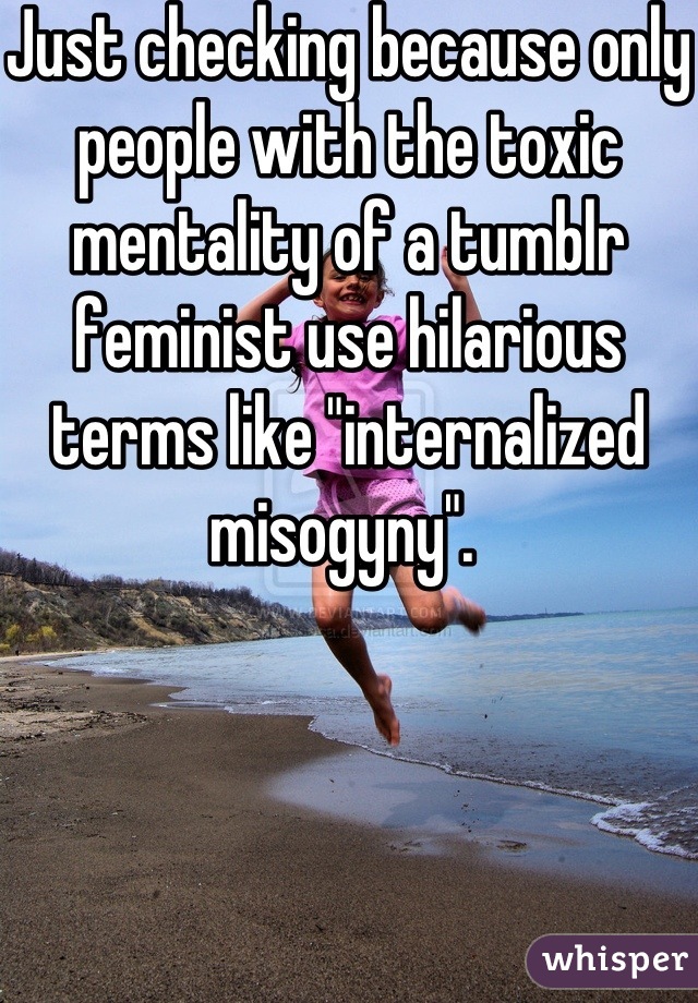 Just checking because only people with the toxic mentality of a tumblr feminist use hilarious terms like "internalized misogyny". 