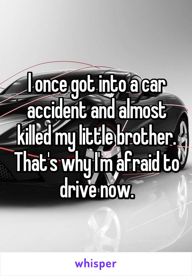 I once got into a car accident and almost killed my little brother. That's why I'm afraid to drive now.