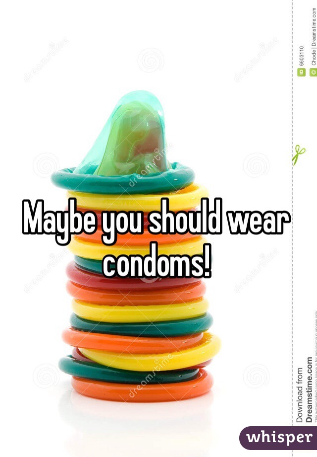 Maybe you should wear condoms!