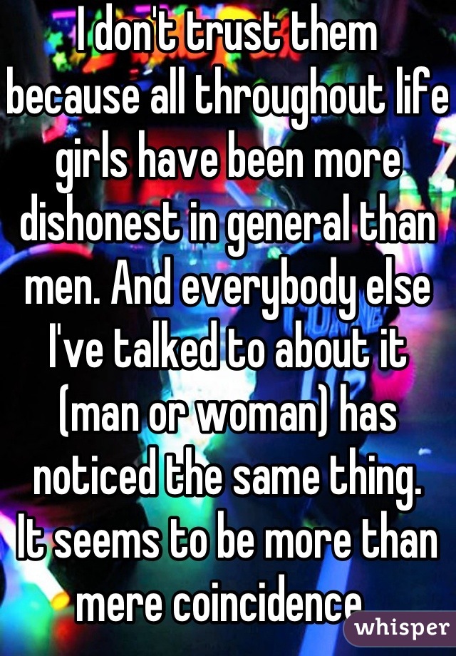 I don't trust them because all throughout life girls have been more dishonest in general than men. And everybody else I've talked to about it (man or woman) has noticed the same thing. 
It seems to be more than mere coincidence. 