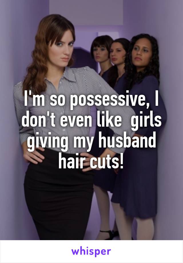 I'm so possessive, I don't even like  girls giving my husband hair cuts!