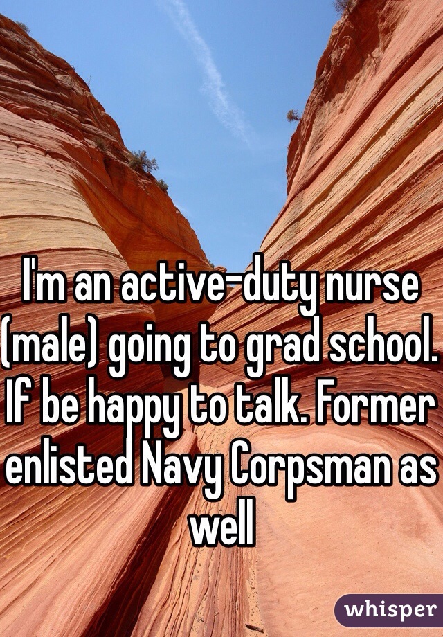 I'm an active-duty nurse (male) going to grad school. If be happy to talk. Former enlisted Navy Corpsman as well 